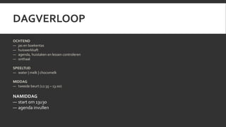 DAGVERLOOP 
OCHTEND 
— jas en boekentas 
— huiswerkkaft 
— agenda, huistaken en lessen controleren 
— onthaal 
SPEELTIJD 
— water | melk | chocomelk 
MIDDAG 
— tweede beurt (12:35 – 13.00) 
NAMIDDAG 
— start om 13u30 
— agenda invullen 
 