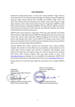 2
KATA PENGANTAR
Berdasarkan Undang-Undang Nomor 12 Tahun 2012 tentang Pendidikan Tinggi, Peraturan
Pemerintah Nomor 4 Tahun 2014 tentang Penyelenggaraan Pendidikan Tinggi dan Pengelolaan
Perguruan Tinggi, Peraturan Menteri Riset, Teknologi, dan Pendidikan Tinggi Nomor 126
Tahun 2016 tentang Penerimaan Mahasiswa Baru Program Sarjana pada Perguruan Tinggi
Negeri dilakukan melalui: Seleksi Nasional Masuk Perguruan Tinggi Negeri (SNMPTN), Seleksi
Bersama Masuk Perguruan Tinggi Negeri (SBMPTN), dan Seleksi Mandiri. SNMPTN merupakan
seleksi berdasarkan penelusuran prestasi akademik calon Mahasiswa dilakukan oleh masing-
masing PTN di bawah koordinasi panitia pusat.
SNMPTN diikuti seluruh Perguruan Tinggi Negeri (PTN) yang sudah ditetapkan oleh Majelis
Rektor Perguruan Tinggi Negeri Indonesia (MRPTNI), diselenggarakan dalam suatu sistem yang
terpadu dan serentak. Biaya pelaksanaan SNMPTN ditanggung oleh Pemerintah, sehingga
peserta tidak dipungut biaya seleksi. Peserta SNMPTN dari keluarga kurang mampu secara
ekonomi dan dinyatakan diterima di PTN berpeluang mendapatkan bantuan biaya pendidikan
selama masa studi melalui Program Beasiswa Bidikmisi.
Informasi SNMPTN 2017 meliputi: ketentuan dan persyaratan umum, tatacara pengisian
Pangkalan Data Sekolah dan Siswa (PDSS), tata cara pendaftaran, jadwal pelaksanaan, serta
jumlah pilihan PTN dan Program Studi. Informasi ini diterbitkan untuk dipelajari secara
seksama oleh sekolah dan calon peserta. Secara rinci, informasi tentang tata cara Pengisian
PDSS dimuat dalam Panduan Pengisian PDSS yang dapat diunduh di laman resmi
http://pdss.snmptn.ac.id, sedangkan tata cara pendaftaran dan pelaksanaan SNMPTN 2017
dimuat dalam panduan peserta yang dapat diunduh di laman resmi http://www.snmptn.ac.id.
Semoga informasi ini bermanfaat bagi sekolah dan calon peserta untuk mengikuti SNMPTN
2017.
Jakarta, 13 Januari 2017
Mengetahui, Panitia Pusat SNMPTN 2017
Majelis Rektor Ketua Umum,
Perguruan Tinggi Negeri Indonesia
Ketua,
Prof. Dr. Ir. Herry Suhardiyanto, M.Sc. Prof. Dr. H. Ravik Karsidi, M.S.
Rektor Institut Pertanian Bogor Rektor Universitas Sebelas Maret
 