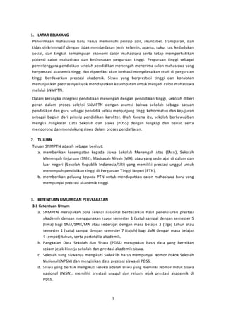 3
1. LATAR BELAKANG
Penerimaan mahasiswa baru harus memenuhi prinsip adil, akuntabel, transparan, dan
tidak diskriminatif dengan tidak membedakan jenis kelamin, agama, suku, ras, kedudukan
sosial, dan tingkat kemampuan ekonomi calon mahasiswa serta tetap memperhatikan
potensi calon mahasiswa dan kekhususan perguruan tinggi. Perguruan tinggi sebagai
penyelenggara pendidikan setelah pendidikan menengah menerima calon mahasiswa yang
berprestasi akademik tinggi dan diprediksi akan berhasil menyelesaikan studi di perguruan
tinggi berdasarkan prestasi akademik. Siswa yang berprestasi tinggi dan konsisten
menunjukkan prestasinya layak mendapatkan kesempatan untuk menjadi calon mahasiswa
melalui SNMPTN.
Dalam kerangka integrasi pendidikan menengah dengan pendidikan tinggi, sekolah diberi
peran dalam proses seleksi SNMPTN dengan asumsi bahwa sekolah sebagai satuan
pendidikan dan guru sebagai pendidik selalu menjunjung tinggi kehormatan dan kejujuran
sebagai bagian dari prinsip pendidikan karakter. Oleh Karena itu, sekolah berkewajiban
mengisi Pangkalan Data Sekolah dan Siswa (PDSS) dengan lengkap dan benar, serta
mendorong dan mendukung siswa dalam proses pendaftaran.
2. TUJUAN
Tujuan SNMPTN adalah sebagai berikut:
a. memberikan kesempatan kepada siswa Sekolah Menengah Atas (SMA), Sekolah
Menengah Kejuruan (SMK), Madrasah Aliyah (MA), atau yang sederajat di dalam dan
luar negeri (Sekolah Republik Indonesia/SRI) yang memiliki prestasi unggul untuk
menempuh pendidikan tinggi di Perguruan Tinggi Negeri (PTN).
b. memberikan peluang kepada PTN untuk mendapatkan calon mahasiswa baru yang
mempunyai prestasi akademik tinggi.
3. KETENTUAN UMUM DAN PERSYARATAN
3.1 Ketentuan Umum
a. SNMPTN merupakan pola seleksi nasional berdasarkan hasil penelusuran prestasi
akademik dengan menggunakan rapor semester 1 (satu) sampai dengan semester 5
(lima) bagi SMA/SMK/MA atau sederajat dengan masa belajar 3 (tiga) tahun atau
semester 1 (satu) sampai dengan semester 7 (tujuh) bagi SMK dengan masa belajar
4 (empat) tahun, serta portofolio akademik.
b. Pangkalan Data Sekolah dan Siswa (PDSS) merupakan basis data yang berisikan
rekam jejak kinerja sekolah dan prestasi akademik siswa.
c. Sekolah yang siswanya mengikuti SNMPTN harus mempunyai Nomor Pokok Sekolah
Nasional (NPSN) dan mengisikan data prestasi siswa di PDSS.
d. Siswa yang berhak mengikuti seleksi adalah siswa yang memiliki Nomor Induk Siswa
nasional (NISN), memiliki prestasi unggul dan rekam jejak prestasi akademik di
PDSS.
 