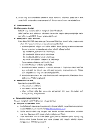 4
e. Siswa yang akan mendaftar SNMPTN wajib membaca informasi pada laman PTN
yang dipilih tentang ketentuan yang terkait dengan penerimaan mahasiswa baru.
3.2 Ketentuan Khusus
3.2.1 Persyaratan Sekolah
Sekolah yang siswanya berhak mengikuti SNMPTN adalah:
SMA/SMK/MA atau sederajat (termasuk SRI di luar negeri) yang mempunyai NPSN
dan telah mengisi PDSS dengan lengkap dan benar.
3.2.2 Persyaratan Siswa Pendaftar
Siswa SMA/SMK/MA atau sederajat (termasuk SRI di luar negeri) kelas terakhir pada
tahun 2017 yang memenuhi persyaratan sebagai berikut.
a. Memiliki prestasi unggul yaitu calon peserta masuk peringkat terbaik di sekolah,
dengan ketentuan berdasarkan akreditasi sekolah sebagai berikut:
1) akreditasi A, 50% terbaik di sekolahnya;
2) akreditasi B, 30% terbaik di sekolahnya;
3) akreditasi C, 10% terbaik di sekolahnya;
4) belum terakreditasi, 5% terbaik di sekolahnya.
Pemeringkatan dilakukan oleh Panitia Pusat.
b. Memiliki NISN dan terdaftar pada PDSS,
c. Memiliki nilai rapor semester 1 sampai semester 5 (bagi siswa SMA/SMK/MA
atau sederajat tiga tahun) atau nilai rapor semester 1 sampai semester 7 (bagi
SMK empat tahun) yang telah diisikan pada PDSS.
d. Memenuhi persyaratan lain yang ditentukan oleh masing-masing PTN (dapat dilihat
pada laman PTN bersangkutan).
3.2.3 Penerimaan di PTN
Peserta diterima di PTN, jika:
a. lulus satuan pendidikan;
b. lulus SNMPTN 2017; dan
c. lulus verifikasi data dan memenuhi persyaratan lain yang ditentukan oleh
masing-masing PTN penerima.
4. TAHAPAN MENGIKUTI SNMPTN
Tahapan mengikuti SNMPTN dilakukan sebagai berikut:
4.1 Pengisian dan Verifikasi PDSS
a. Kepala Sekolah atau yang ditugaskan oleh Kepala Sekolah mengisi data sekolah dan
siswa di PDSS harus melalui laman http://pdss.snmptn.ac.id
b. Kepala Sekolah atau yang ditugasi oleh Kepala Sekolah mendapatkan password
yang akan digunakan oleh siswa untuk melakukan verifikasi.
c. Siswa melakukan verikasi data rekam jejak prestasi akademik (nilai rapor) yang
diisikan oleh Kepala Sekolah atau yang ditugasi oleh Kepala Sekolah dengan
menggunakan NISN dan password.
 