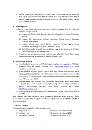 5
d. Apabila siswa tidak melaksanakan verifikasi data rekam jejak prestasi akademik
(nilai rapor) yang diisikan oleh Kepala Sekolah atau yang ditugaskan oleh Kepala
Sekolah maka data yang diisikan dianggap benar dan tidak dapat diubah setelah
waktu verifikasi berakhir.
4.2 Pemeringkatan
a. Panitia Pusat melalui sistem membuat pemeringkatan siswa berdasarkan nilai mata
pelajaran sebagai berikut.
(a) Jurusan IPA: Matematika, Bahasa Indonesia, Bahasa Inggris, Kimia, Fisika, dan
Biologi.
(b) Jurusan IPS: Matematika, Bahasa Indonesia, Bahasa Inggris, Sosiologi,
Ekonomi, dan Geografi.
(c) Jurusan Bahasa: Matematika, Bahasa Indonesia, Bahasa Inggris, Sastra
Indonesia, Antropologi, dan salah satu Bahasa Asing.
(d) SMK: Matematika, Bahasa Indonesia, Bahasa Inggris, dan Kompetensi Keahlian
(Teori Kejuruan dan Praktek Kejuruan).
b. Berdasarkan pemeringkatan prestasi akademik yang dilakukan Panitia Pusat, siswa
yang memenuhi syarat diizinkan untuk mendaftar SNMPTN 2017.
4.3 Pendaftaran SNMPTN
a. Siswa Pendaftar yang memenuhi kriteria pemeringkatan, menggunakan NISN dan
password login ke laman SNMPTN 2017 http://www.snmptn.ac.id untuk
melakukan pendaftaran.
b. Siswa Pendaftar mengisi biodata, pilihan PTN, dan pilihan program studi, serta
mengunggah (upload) pasfoto resmi terbaru dan dokumen prestasi tambahan (jika
ada). Pendaftar harus membaca dan memahami seluruh ketentuan yang berlaku
pada PTN yang akan dipilih.
c. Siswa Pendaftar pada program studi bidang seni dan olahraga wajib mengunggah
portofolio dan dokumen bukti keterampilan yang telah disahkan oleh Kepala
Sekolah menggunakan pedoman yang dapat diunduh dari laman
http://www.snmptn.ac.id.
d. Siswa Pendaftar mencetak Kartu Bukti Pendaftaran sebagai tanda bukti peserta
SNMPTN.
Bagi sekolah dan/atau pendaftar yang mengalami kesulitan akses Internet, dapat
melakukan pengisian PDSS maupun pendaftaran dapat dilakukan di PLASA TELKOM di
seluruh Indonesia.
5. JADWAL SNMPTN
Jadwal pelaksanaan SNMPTN adalah sebagai berikut:
a. Pengisian PDSS : 14 Januari – 10 Februari 2017
b. Verifikasi PDSS : 15 Januari – 12 Februari 2017
c. Pendaftaran SNMPTN : 21 Februari – 6 Maret 2017
 