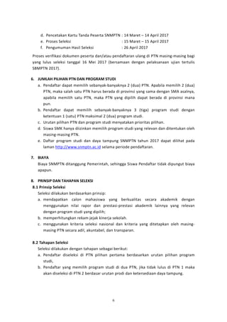 6
d. Pencetakan Kartu Tanda Peserta SNMPTN : 14 Maret – 14 April 2017
e. Proses Seleksi : 15 Maret – 15 April 2017
f. Pengumuman Hasil Seleksi : 26 April 2017
Proses verifikasi dokumen peserta dan/atau pendaftaran ulang di PTN masing-masing bagi
yang lulus seleksi tanggal 16 Mei 2017 (bersamaan dengan pelaksanaan ujian tertulis
SBMPTN 2017).
6. JUMLAH PILIHAN PTN DAN PROGRAM STUDI
a. Pendaftar dapat memilih sebanyak-banyaknya 2 (dua) PTN. Apabila memilih 2 (dua)
PTN, maka salah satu PTN harus berada di provinsi yang sama dengan SMA asalnya,
apabila memilih satu PTN, maka PTN yang dipilih dapat berada di provinsi mana
pun.
b. Pendaftar dapat memilih sebanyak-banyaknya 3 (tiga) program studi dengan
ketentuan 1 (satu) PTN maksimal 2 (dua) program studi.
c. Urutan pilihan PTN dan program studi menyatakan prioritas pilihan.
d. Siswa SMK hanya diizinkan memilih program studi yang relevan dan ditentukan oleh
masing-masing PTN.
e. Daftar program studi dan daya tampung SNMPTN tahun 2017 dapat dilihat pada
laman http://www.snmptn.ac.id selama periode pendaftaran.
7. BIAYA
Biaya SNMPTN ditanggung Pemerintah, sehingga Siswa Pendaftar tidak dipungut biaya
apapun.
8. PRINSIP DAN TAHAPAN SELEKSI
8.1 Prinsip Seleksi
Seleksi dilakukan berdasarkan prinsip:
a. mendapatkan calon mahasiswa yang berkualitas secara akademik dengan
menggunakan nilai rapor dan prestasi-prestasi akademik lainnya yang relevan
dengan program studi yang dipilih;
b. memperhitungkan rekam jejak kinerja sekolah.
c. menggunakan kriteria seleksi nasional dan kriteria yang ditetapkan oleh masing-
masing PTN secara adil, akuntabel, dan transparan.
8.2 Tahapan Seleksi
Seleksi dilakukan dengan tahapan sebagai berikut:
a. Pendaftar diseleksi di PTN pilihan pertama berdasarkan urutan pilihan program
studi,
b. Pendaftar yang memilih program studi di dua PTN, jika tidak lulus di PTN 1 maka
akan diseleksi di PTN 2 berdasar urutan prodi dan ketersediaan daya tampung.
 