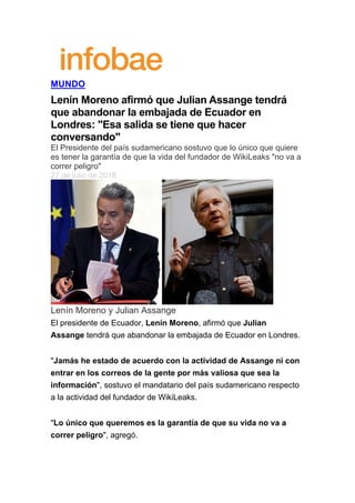  
MUNDO
Lenín Moreno afirmó que Julian Assange tendrá
que abandonar la embajada de Ecuador en
Londres: "Esa salida se tiene que hacer
conversando"
El Presidente del país sudamericano sostuvo que lo único que quiere
es tener la garantía de que la vida del fundador de WikiLeaks "no va a
correr peligro"
27 de julio de 2018
Lenín Moreno y Julian Assange
El presidente de Ecuador, Lenín Moreno, afirmó que Julian
Assange tendrá que abandonar la embajada de Ecuador en Londres.
"Jamás he estado de acuerdo con la actividad de Assange ni con
entrar en los correos de la gente por más valiosa que sea la
información", sostuvo el mandatario del país sudamericano respecto
a la actividad del fundador de WikiLeaks.
"Lo único que queremos es la garantía de que su vida no va a
correr peligro", agregó.
 