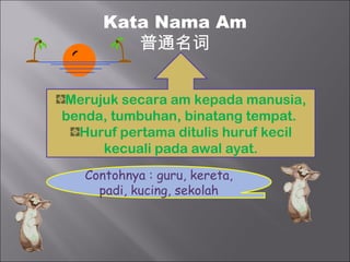 Kata Nama Am
         普通名词


Merujuk secara am kepada manusia,
benda, tumbuhan, binatang tempat.
  Huruf pertama ditulis huruf kecil
     kecuali pada awal ayat.
   Contohnya : guru, kereta,
     padi, kucing, sekolah
 