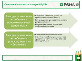 Основные опасности на пути PA/DM



                      • Найденные шаблоны в данных не
 Выводы, основанные     представляют никакого правила
    на событиях в     • Выборка данных для модели не является
                        репрезентативной
  прошлом являются    • Исторические данные не содержат
    ошибочными          требуемой детализации



                      • Нахождение общеизвестных истин
 Выводы, основанные   • Знания не могут быть применены из-за
    на событиях в       существующих ограничений, например,
                        законодательных
  прошлом, верны но
     – бесполезны
 