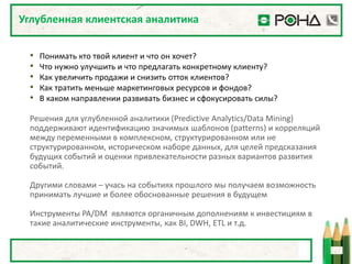 Углубленная клиентская аналитика


 •   Понимать кто твой клиент и что он хочет?
 •   Что нужно улучшить и что предлагать конкретному клиенту?
 •   Как увеличить продажи и снизить отток клиентов?
 •   Как тратить меньше маркетинговых ресурсов и фондов?
 •   В каком направлении развивать бизнес и сфокусировать силы?

 Решения для углубленной аналитики (Predictive Analytics/Data Mining)
 поддерживают идентификацию значимых шаблонов (patterns) и корреляций
 между переменными в комплексном, структурированном или не
 структурированном, историческом наборе данных, для целей предсказания
 будущих событий и оценки привлекательности разных вариантов развития
 событий.

 Другими словами – учась на событиях прошлого мы получаем возможность
 принимать лучшие и более обоснованные решения в будущем

 Инструменты PA/DM являются органичным дополнениям к инвестициям в
 такие аналитические инструменты, как BI, DWH, ETL и т.д.
 