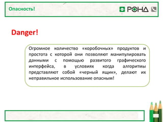Опасность!



Danger!
       Огромное количество «коробочных» продуктов и
       простота с которой они позволяют манипулировать
       данными с помощью развитого графического
       интерфейса,    в   условиях    когда алгоритмы
       представляют собой «черный ящик», делают их
       неправильное использование опасным!
 