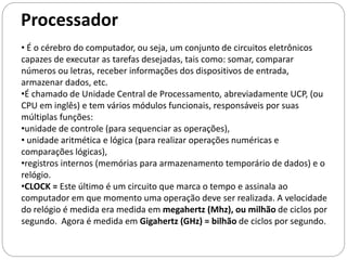 Processador
• É o cérebro do computador, ou seja, um conjunto de circuitos eletrônicos
capazes de executar as tarefas desejadas, tais como: somar, comparar
números ou letras, receber informações dos dispositivos de entrada,
armazenar dados, etc.
•É chamado de Unidade Central de Processamento, abreviadamente UCP, (ou
CPU em inglês) e tem vários módulos funcionais, responsáveis por suas
múltiplas funções:
•unidade de controle (para sequenciar as operações),
• unidade aritmética e lógica (para realizar operações numéricas e
comparações lógicas),
•registros internos (memórias para armazenamento temporário de dados) e o
relógio.
•CLOCK = Este último é um circuito que marca o tempo e assinala ao
computador em que momento uma operação deve ser realizada. A velocidade
do relógio é medida era medida em megahertz (Mhz), ou milhão de ciclos por
segundo. Agora é medida em Gigahertz (GHz) = bilhão de ciclos por segundo.
 