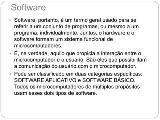 Software
• Software, portanto, é um termo geral usado para se
referir a um conjunto de programas, ou mesmo a um
programa, individualmente. Juntos, o hardware e o
software formam um sistema funcional de
microcomputadores.
• É, na verdade, aquilo que propicia a interação entre o
microcomputador e o usuário. São eles que possibilitam
a comunicação do usuário com o microcomputador.
• Pode ser classificado em duas categorias específicas:
SOFTWARE APLICATIVO e SOFTWARE BÁSICO.
Todos os microcomputadores de múltiplos propósitos
usam esses dois tipos de software.
 