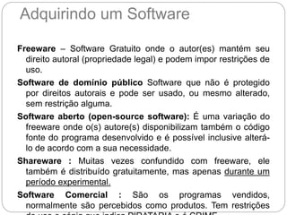 Adquirindo um Software
Freeware – Software Gratuito onde o autor(es) mantém seu
direito autoral (propriedade legal) e podem impor restrições de
uso.
Software de domínio público Software que não é protegido
por direitos autorais e pode ser usado, ou mesmo alterado,
sem restrição alguma.
Software aberto (open-source software): É uma variação do
freeware onde o(s) autore(s) disponibilizam também o código
fonte do programa desenvolvido e é possível inclusive alterá-
lo de acordo com a sua necessidade.
Shareware : Muitas vezes confundido com freeware, ele
também é distribuído gratuitamente, mas apenas durante um
período experimental.
Software Comercial : São os programas vendidos,
normalmente são percebidos como produtos. Tem restrições
 