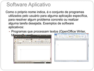 Software Aplicativo
Como o próprio nome indica, é o conjunto de programas
utilizados pelo usuário para alguma aplicação específica,
para resolver algum problema concreto ou realizar
alguma tarefa desejada. Exemplos de software
aplicativos:
• Programas que processam textos (OpenOffice Writer,
Microsoft word)
 