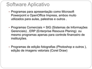 Software Aplicativo
• Programas para apresentação como Microsoft
Powerpoint e OpenOffice Impress, ambos muito
utilizados para aulas, palestras e outros .
• Programas Comerciais = SIG (Sistemas de Informações
Gerenciais) , ERP (Enterprise Resouce Planing) ou
mesmo programas apenas para controle financeiro de
instituições.
• Programas de edição fotografias (Photoshop e outros ),
edição de imagens vetoriais (Corel Draw)
 