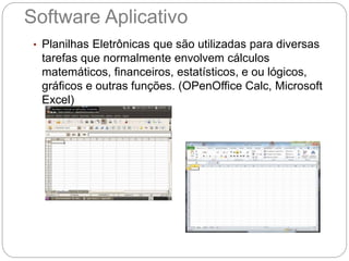 Software Aplicativo
• Planilhas Eletrônicas que são utilizadas para diversas
tarefas que normalmente envolvem cálculos
matemáticos, financeiros, estatísticos, e ou lógicos,
gráficos e outras funções. (OPenOffice Calc, Microsoft
Excel)
 