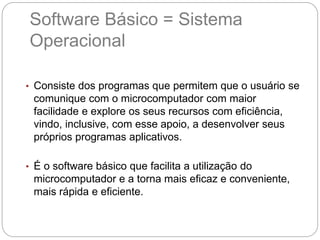 Software Básico = Sistema
Operacional
• Consiste dos programas que permitem que o usuário se
comunique com o microcomputador com maior
facilidade e explore os seus recursos com eficiência,
vindo, inclusive, com esse apoio, a desenvolver seus
próprios programas aplicativos.
• É o software básico que facilita a utilização do
microcomputador e a torna mais eficaz e conveniente,
mais rápida e eficiente.
 