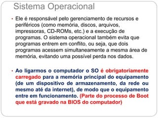 Sistema Operacional
• Ele é responsável pelo gerenciamento de recursos e
periféricos (como memória, discos, arquivos,
impressoras, CD-ROMs, etc.) e a execução de
programas. O sistema operacional também evita que
programas entrem em conflito, ou seja, que dois
programas acessem simultaneamente a mesma área de
memória, evitando uma possível perda nos dados.
• Ao ligarmos o computador o SO é obrigatoriamente
carregado para a memória principal do equipamento
(de um dispositivo de armazenamento, da rede ou
mesmo até da internet), de modo que o equipamento
entre em funcionamento. (Parte do processo de Boot
que está gravado na BIOS do computador)
 