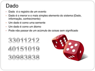 Dado
• Dado é o registro de um evento
• Dado é o menor e o mais simples elemento do sistema (Dado,
informação, conhecimento)
• Um dado é como uma semente
• Um dado é como um átomo
• Pode não passar de um acúmulo de coisas sem significado
 