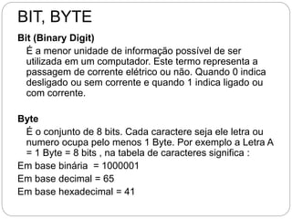 BIT, BYTE
Bit (Binary Digit)
É a menor unidade de informação possível de ser
utilizada em um computador. Este termo representa a
passagem de corrente elétrico ou não. Quando 0 indica
desligado ou sem corrente e quando 1 indica ligado ou
com corrente.
Byte
É o conjunto de 8 bits. Cada caractere seja ele letra ou
numero ocupa pelo menos 1 Byte. Por exemplo a Letra A
= 1 Byte = 8 bits , na tabela de caracteres significa :
Em base binária = 1000001
Em base decimal = 65
Em base hexadecimal = 41
 