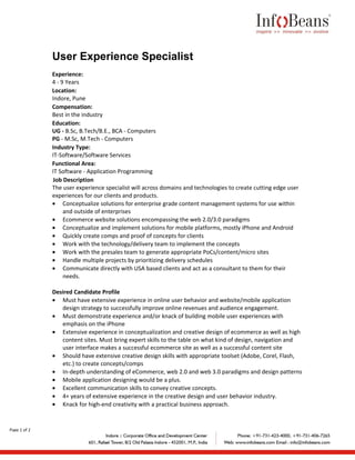 User Experience Specialist
              Experience:
              4 - 9 Years
              Location:
              Indore, Pune
              Compensation:
              Best in the industry
              Education:
              UG - B.Sc, B.Tech/B.E., BCA - Computers
              PG - M.Sc, M.Tech - Computers
              Industry Type:
              IT-Software/Software Services
              Functional Area:
              IT Software - Application Programming
              Job Description
              The user experience specialist will across domains and technologies to create cutting edge user
              experiences for our clients and products.
              • Conceptualize solutions for enterprise grade content management systems for use within
                   and outside of enterprises
              • Ecommerce website solutions encompassing the web 2.0/3.0 paradigms
              • Conceptualize and implement solutions for mobile platforms, mostly iPhone and Android
              • Quickly create comps and proof of concepts for clients
              • Work with the technology/delivery team to implement the concepts
              • Work with the presales team to generate appropriate PoCs/content/micro sites
              • Handle multiple projects by prioritizing delivery schedules
              • Communicate directly with USA based clients and act as a consultant to them for their
                   needs.

              Desired Candidate Profile
              • Must have extensive experience in online user behavior and website/mobile application
                 design strategy to successfully improve online revenues and audience engagement.
              • Must demonstrate experience and/or knack of building mobile user experiences with
                 emphasis on the iPhone
              • Extensive experience in conceptualization and creative design of ecommerce as well as high
                 content sites. Must bring expert skills to the table on what kind of design, navigation and
                 user interface makes a successful ecommerce site as well as a successful content site
              • Should have extensive creative design skills with appropriate toolset (Adobe, Corel, Flash,
                 etc.) to create concepts/comps
              • In-depth understanding of eCommerce, web 2.0 and web 3.0 paradigms and design patterns
              • Mobile application designing would be a plus.
              • Excellent communication skills to convey creative concepts.
              • 4+ years of extensive experience in the creative design and user behavior industry.
              • Knack for high-end creativity with a practical business approach.


Page 1 of 2



              P
 