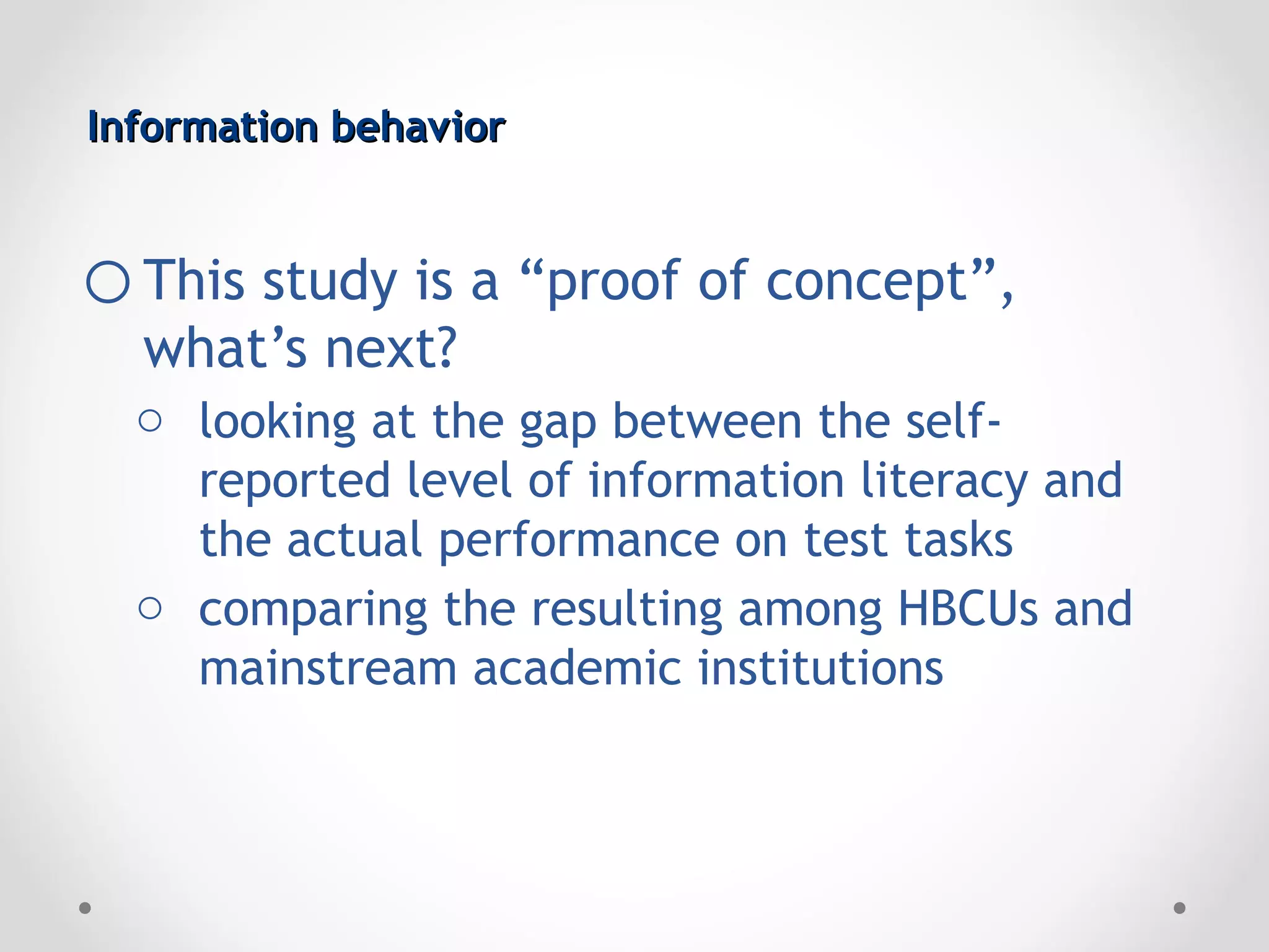Information behavior


o This study is a “proof of concept”,
  what’s next?
  o looking at the gap between the self-
    reported level of information literacy and
    the actual performance on test tasks
  o comparing the resulting among HBCUs and
    mainstream academic institutions
 