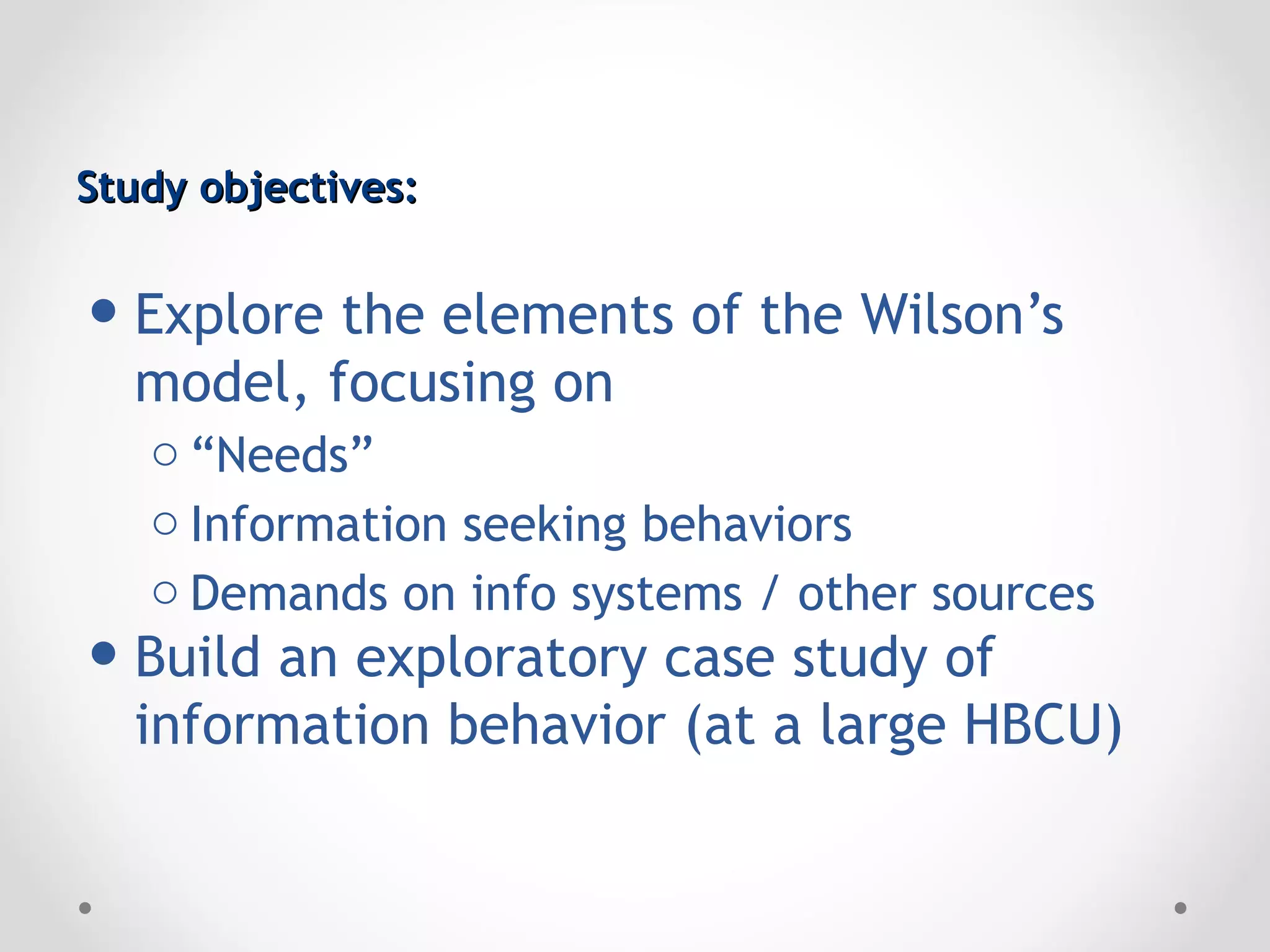 Study objectives:


• Explore the elements of the Wilson’s
  model, focusing on
   o “Needs”
   o Information seeking behaviors
   o Demands on info systems / other sources
• Build an exploratory case study of
  information behavior (at a large HBCU)
 