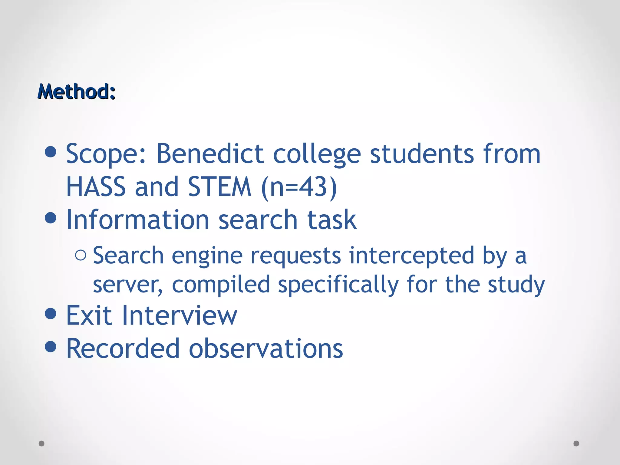 Method:


• Scope: Benedict college students from
  HASS and STEM (n=43)
• Information search task
   o Search engine requests intercepted by a
     server, compiled specifically for the study
• Exit Interview
• Recorded observations
 