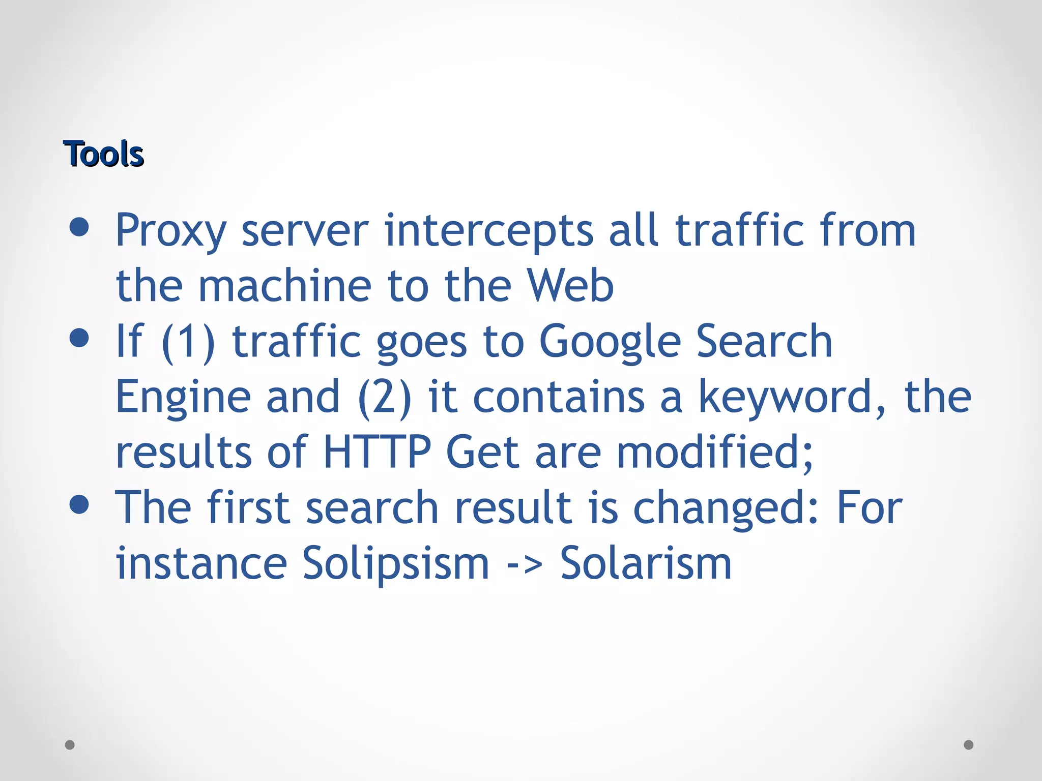 Tools

• Proxy server intercepts all traffic from
  the machine to the Web
• If (1) traffic goes to Google Search
    Engine and (2) it contains a keyword, the
    results of HTTP Get are modified;
•   The first search result is changed: For
    instance Solipsism -> Solarism
 