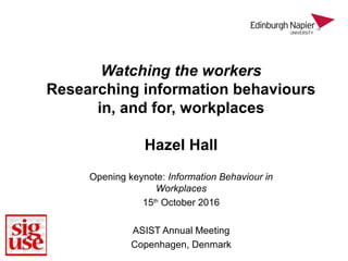 Watching the workers
Researching information behaviours
in, and for, workplaces
Hazel Hall
Opening keynote: Information Behaviour in
Workplaces
15th
October 2016
ASIST Annual Meeting
Copenhagen, Denmark
 