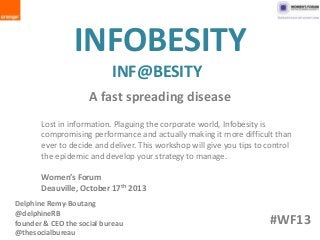 INFOBESITY
INF@BESITY
A fast spreading disease
Lost in information. Plaguing the corporate world, Infobesity is
compromising performance and actually making it more difficult than
ever to decide and deliver. This workshop will give you tips to control
the epidemic and develop your strategy to manage.
Women’s Forum
Deauville, October 17th 2013
Delphine Remy-Boutang
@delphineRB
founder & CEO the social bureau
@thesocialbureau

#WF13

 
