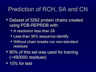 Prediction of RCH, SA and CN Dataset of 3262 protein chains created using PDB-REPRDB with: A resolution less than 2Å Less than 30% sequence identify Without chain breaks nor non-standard residues 90% of this set was used for training (~490000 residues) 10% for test  