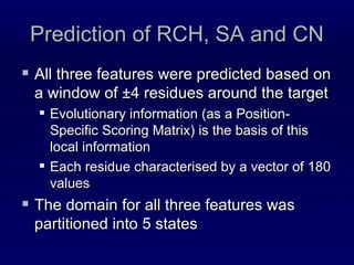 Prediction of RCH, SA and CN All three features were predicted based on a window of ±4 residues around the target Evolutionary information (as a Position-Specific Scoring Matrix) is the basis of this local information Each residue characterised by a vector of 180 values The domain for all three features was partitioned into 5 states 