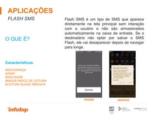 APLICAÇÕES
FLASH SMS
O QUE É?
#SEGURANÇA
#2WAY
#AGILIDADE
#MAIOR ÍNDICE DE LEITURA
#LEITURA QUASE IMEDIATA
Características
Flash SMS é um tipo de SMS que aparece
diretamente na tela principal sem interação
com o usuário e não são armazenados
automaticamente na caixa de entrada. Se o
destinatário não optar por salvar o SMS
Flash, ele vai desaparecer depois de navegar
para longe.
IPHONE ANDROID
 