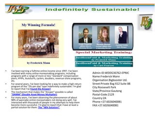 •   I've been earning a fulltime online income since 1997. I've been
    involved with many online moneymaking programs, including              Admin-ID:WDDG36762-EPNIC
    programs with a range of more or less "standard" compensation          Name:Frederick Mann
    plans, HYIPs, AutoSurfs, cyclers, doublers, revenue-share programs,
    etc.                                                                   Organisation:Bigbooster Ltd.
•   For several years, I've been looking for a way to make a high-return   Street:Private Bag X12 Suite 88
    program of the "2%-per-day" type indefinitely sustainable. I'm glad    City:Roosevelt Park
    to report that I've Found the Answer!
•   The mechanism that makes the "Answer" possible is called               State/Province:Gauteng
    "DAMM" (Double Asset Money Multiplier).                                Postal-Code:2129
•   For many years, I've been observing the phenomenon of about            Country:ZA
    98% of wannabe online moneymakers not doing very well. I've
    interacted with thousands of people in my attempts to help them        Phone:+27.6026040081
    become more successful. I'm glad to report that I have at least a      FAX:+27.6026040081
    partial solution for them: The "98% Solution!"
 