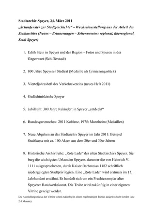 Stadtarchiv Speyer, 24. März 2011
„Schaufenster zur Stadtgeschichte“ – Wechselausstellung aus der Arbeit des
Stadtarchivs (Neues – Erinnerungen – Sehenswertes: regional, überregional,
Stadt Speyer)


    1. Edith Stein in Speyer und der Region – Fotos und Spuren in der
        Gegenwart (Schifferstadt)


    2. 800 Jahre Speyerer Stadtrat (Medaille als Erinnerungsstück)


    3. Vierteljahresheft des Verkehrsvereins (neues Heft 2011)


    4. Gedächtniskirche Speyer


    5. Jubiläum: 300 Jahre Ruländer: in Speyer „entdeckt“


    6. Bundesgartenschau: 2011 Koblenz, 1975: Mannheim (Medaillen)


    7. Neue Abgaben an das Stadtarchiv Speyer im Jahr 2011: Beispiel
        Stadtkasse mit ca. 100 Akten aus dem 20er und 30er Jahren


    8. Historische Archivtruhe: „Rote Lade“ des alten Stadtarchivs Speyer. Sie
        barg die wichtigsten Urkunden Speyers, darunter die von Heinrich V.
        1111 ausgesprochenen, durch Kaiser Barbarossa 1182 schriftlich
        niedergelegten Stadtprivilegien. Eine „Rote Lade“ wird erstmals im 15.
        Jahrhundert erwähnt. Es handelt sich um ein Prachtexemplar alter
        Speyerer Handwerkskunst. Die Truhe wird zukünftig in einer eigenen
        Vitrine gezeigt werden.
Die Ausstellungsstücke der Vitrine sollen zukünftig in einem regelmäßigen Turnus ausgewechselt werden (alle
2-3 Monate).
 