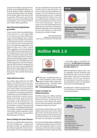 entspricht dem Bildungsziel der AHS-Un-        über der auslaufenden Hauptschule steht.
terstufe, die grundlegende Bildung um-
                                                                                                Kontakt
                                               Letztlich wird sich alles einspielen, und
fasst die gleichen Inhalte, allerdings auf     man wird alle Startschwierigkeiten be-
weniger komplexer Ebene. Die Schüle-           seitigen. Für die SchülerInnen wird der
rInnen werden dabei nicht nach den Bil-        Entwicklungszeitraum (bei 10-Jährigen
dungszielen differenziert unterrichtet,        sind bekanntlich die Talente noch nicht
sondern das Erreichen der Bildungsziele        so ausdifferenziert) verlängert, und der
wird lediglich in den Zeugnissen der 3.        Druck auf SchülerInnen ist nicht so hoch
und 4. Klasse NMS ausgewiesen.                 wie in einem Gymnasium – damit ver-
                                               mag sich auch die Persönlichkeit bei Ein-
                                               zelnen besser entwickeln. Und gerade in
Mehr Übertrittsmöglichkeiten                                                                    Salzburger Landesverband der
                                               ländlichen Gegenden, wo ein Gymnasium
geschaffen                                                                                      Elternvereine an öffentlichen
                                               oft sehr weit entfernt ist, wird die Bil-
                                                                                                Pflichtschulen
Positiv sind die Übertrittsmöglichkeiten       dungschance erheblich steigen.
                                                                                                Vorsitzender Mag. Ing. Michael Höckner
in eine AHS in der 1. und 2. Klasse NMS,
                                                                     Mag. Michael Höckner
                                                                                                Tel: 0664-4178666
wo im Zeugnis noch keine Differenzie-
                                                             Salzburger Landesverband der       Mail: Salzburg@elternverein.at
rung nach „grundlegend“ oder „vertieft“
                                                Elternvereine an öffentlichen Pflichtschulen
erfolgt, wenn der Schüler/die Schülerin
in der Schulnachricht bzw. im Jahreszeug-
nis mit Sehr Gut oder Gut benotet wor-
den ist. Die Übertrittsmöglichkeit in eine
höhere Schule in der 3. bzw. 4. Klasse
NMS ist gegeben, wenn eine Beurteilung
in den differenzierten Gegenständen (D,
M, E) erfolgt ist, bzw. bei nur einem grund-
                                               	 Hotline Web 2.0
legend beurteilten Gegenstand mit Be-
schluss der Klassenkonferenz. Bei Nicht-
erreichen der Berechtigung gibt es weitere
Möglichkeiten wie beispielsweise eine
                                                                                               „... mein Sohn spielt so schreckliche Ge-
Aufnahmeprüfung. In der Beurteilungs-
                                                                                               waltspiele“. Das IMB agiert als anonyme,
skala der NMS entspricht demgemäß ein
                                                                                               neutrale Anlaufstation unter der Hot-
Sehr Gut bzw. Gut in der grundlegenden
                                                                                               line 0662-822023-12.
Bildung einem Befriedigend bzw. Genü-
gend in der vertieften Bildung. Ein Nicht
                                                                                               IMB-Geschäftsführer Martin Seibt: „Uns
Genügend in der vertieften Beurteilung
                                                                                               ist aufgefallen, dass bei Vorträgen oder
gibt es nicht.                                                    Foto: Fotolia - Kaarsten
                                                                                               Elternabenden Eltern mit den wirklich
                                                                                               brennenden Fragen nicht herausrücken.


                                               C
Jedes Kind lernt anders                               yberspace, Soziale Netzwerke, In-        Daher bieten wir 2012 eine „Elternhot-
                                                      ternet, Facebook, Twitter, Gewalt-       line-Saferinternet“ kostenlos an oder ei-
Die größten Besonderheiten der NMS                    spiele, Handytroubles, Cybermob-         nen persönlichen Termin mit Spezialisten
liegen in der Differenzierung und indi-        bing, Cybergrooming, ...: Wer dazu Fragen       des Instituts für Medienbildung.“
viduellen Förderung jedes/r einzelnen          hat, hat jetzt eine Nummer dazu!
Schülers/Schülerin. Das Lernen orientiert      IMB – Schwerpunktberatungen für Eltern          Das IMB agiert in Salzburg als Safer Inter-
sich an den Stärken und Schwächen je-
                                                                                               net-Koordinator und setzt Maßnahmen
des Einzelnen; die SchülerInnen werden         Fakten und Tipps zur                            zur Internetsicherheit.
in temporären Lerngruppen gefördert.
                                               Medienerziehung
SchülerInnen mit unterschiedlichem Lern-
tempo unterstützen einander und pro-           Viele Eltern fragen sich: Welche Gefahren
fitieren voneinander. Zwei LehrerInnen         lauern im Internet? Wie mache ich mein
                                                                                                Weitere Informationen
unterrichten in den differenzierten Ge-        Kind fit für Internet und Handy? Was ist
genständen (D, M, E) gemeinsam und             zu beachten, wenn Kinder und Jugend-
können so die individuelle Förderung           liche im Internet einkaufen? Wie können
des Einzelnen umsetzen (Teamteaching,          Handykosten begrenzt werden?                                     Institut für
Begabungs- und Begabtenförderung).
Für uns Eltern werden die regelmäßigen         Es gibt viele wichtige Fragen zum Thema
                                                                                                 • IMb          Medienbildung
                                                                                                                www.imb-salzburg.at


Lehrer-Eltern-Schüler-Gespräche zu einer       Medienerziehung in der Familie. Dabei
wertvollen Hilfe für die unausweichliche       gilt: Je mehr Sie sich für die Internet- und
Bildungswegentscheidung.                       Handynutzung Ihrer Kinder interessieren,
                                                                                                IMB Salzburg
                                               desto besser können Sie mit ihnen darü-
                                                                                                Imbergstraße 2
                                               ber reden, sie unterstützen und anleiten.
Neuer Schultyp mit neuen Chancen                                                                5020 Salzburg
Man kann nun geteilter Meinung über die-       Das Institut für Medienbildung (IMB) führt       Tel: 0662-822023
sen neuen Schultyp sein – es gab ja auch       in Salzburg Einzelberatungen für Eltern          Fax: 0662-822023-4
genügend Kritiker. Ich glaube jedoch,          durch, die dringende Fragen im Zusam-            Mail: office@imb-salzburg.at
dass dieses Angebot für mehr Chancen-          menhang mit den Internetnutzungsge-              www.imb-salzburg.at
gerechtigkeit und mehr Qualität gegen-         wohnheiten ihrer Kinder haben, wie etwa          www.saferinternet.at
 