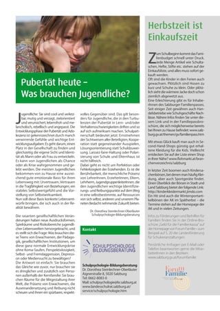 Herbstzeit ist
                                                                                                                              Einkaufszeit




                                                                                      Foto: Fotolia - Irina Drazowa-Fischer
                                                                                                                              Z
                                                                                                                                     um Schulbeginn kommt das Fami-
                                                                                                                                     lienbudget schnell unter Druck.
                                                                                                                                     Jede Menge Artikel wie Schulta-
                                                                                                                              schen, Hefte, Stifte etc. stehen auf der
                                                                                                                              Einkaufsliste, und alles muss sofort ge-
                                                                                                                              kauft werden.

	 Pubertät heute –
                                                                                                                              Oft sind die Kinder in den Ferien auch
                                                                                                                              gewachsen. Plötzlich sind Hosen zu
                                                                                                                              kurz und Schuhe zu klein. Oder plötz-

	 Was brauchen Jugendliche?                                                                                                   lich sieht die wärmere Jacke doch schon
                                                                                                                              ziemlich abgewetzt aus.
                                                                                                                              Eine Erleichterung gibt es für Inhabe-
                                                                                                                              rInnen des Salzburger Familienpasses.
                                                                                                                              Seit einiger Zeit gewähren auch Han-



J
     ugendliche: Sie sind cool und verletz-   volles Gegenüber sind. Das gilt beson-                                          delsbetriebe wie Schuhgeschäfte Nach-
     bar, mutig und verzagt, zielorientiert   ders für Jugendliche, die in den Turbu-                                         lässe. Nähere Infos finden Sie unter die-
     und verunsichert, lebensfroh und me-     lenzen der Pubertät in Lern- und/oder                                           sem Link und in der Familiepassbro-
lancholisch, rebellisch und angepasst. Die    Verhaltensschwierigkeiten driften und so                                        schüre, die sich möglicherweise bereits
Entwicklungsphase der Pubertät und Ado-       auf sich aufmerksam machen. Schulpart-                                          bei Ihnen zu Hause befindet: www.salz-
leszenz ist gekennzeichnet durch manch        nerschaft bedeutet jetzt: Ernstnehmen                                           burg.gv.at/themen/gv/familienpass.htm
verwirrende Gefühle und wichtige Ent-         der Sichtweisen aller Beteiligten, Koope-
                                                                                                                              Mit etwas Glück kauft man auch in Se-
wicklungsaufgaben: Es geht darum, einen       ration statt gegeneinander Ausspielen,
                                                                                                                              cond-Hand-Shops günstig gut erhal-
Platz in der Gesellschaft zu finden und       Lösungsorientierung statt Schuldzuwei-
                                                                                                                              tene Kleidung für die Kids. Vielleicht
gleichzeitig die eigene Sicht und Identi-     sung. Laissez-faire-Haltung oder Polari-
                                                                                                                              entdecken Sie auf der Liste einen Shop
tät als Mann oder als Frau zu entwickeln.     sierung von Schule und Elternhaus ist
                                                                                                                              in Ihrer Nähe? www.flohmarkt.at/bran-
Es kann von Jugendlichen als Chance           nicht hilfreich.
                                                                                                                              chenverzeichnis/salzburg
oder als Krise wahrgenommen und ge-           Dabei geht es nicht um Perfektion oder
lebt werden. Die meisten Jugendlichen         Fehlerlosigkeit der Erziehenden. Es ist die                                     In letzter Zeit boomen auch Kindersa-
bekommen von zu Hause eine ausrei-            Berührbarkeit, die menschliche Präsenz                                          chenbörsen, bei denen man häufig Klei-
chend gute emotionale Basis für ihren         von LehrerInnen, ErzieherInnen, Eltern,                                         dung, aber auch Sportgeräte findet.
Lebensweg mit: Urvertrauen, Vertrauen         Lehrherrn, JugendgruppenleiterInnen, die                                        Einen Überblick der Börsen in Stadt und
in die Tragfähigkeit von Beziehungen, ein     den Jugendlichen wichtige Identifizie-                                          Land Salzburg bietet der folgende Link:
stabiles Selbstwertgefühl und die Vor-        rungs- und Reibungspunkte auf dem Weg                                           http://kinderkleidermarkt.jimdo.com
stellung von Selbstwirksamkeit.               in eine selbstbestimmte, auf Ressourcen                                         Ein Hit sind auch die Wintersportarti-
Nun soll diese Basis konkrete Lebensent-      von sich selbst, anderen und unserem Pla-                                       kelbörsen der AK im Spätherbst – die
würfe bringen, die sich auch in der Re-       neten Bedacht nehmende Zukunft bieten.                                          Termine stehen auf der Homepage der
alität bewähren.                                                                                                              AK und in vielen Zeitungen.
                                                     Dr. Dorothea Steinlechner-Oberläuter
Die rasanten gesellschaftlichen Verän-                Schulpsychologie-Bildungsberatung                                       Infos zu Förderungen und Beihilfen für
derungen haben neue Ausdrucksformen,                                                                                          Familien finden Sie in der Online-Bro-
Spielräume und Risikobereiche jugendli-                                                                                       schüre „Geld für die Familienkassa“ auf
cher Lebenswelten hervorgebracht, und          Kontakt                                                                        der Homepage von Forum Familie – zum
es stellt sich die Frage: Was brauchen die-                                                                                   Beispiel auf S. 20 die Landesförderung
se Teens von Erwachsenen, der Pädago-                                                                                         für Schulveranstaltungen.
gik, gesellschaftlichen Institutionen, um
diese ganz normale Entwicklungskrise                                                                                          Persönliche Anfragen per E-Mail oder
ohne Koma-Saufen, Perspektivlosigkeit,                                                                                        Telefon beantworten gerne die Mitar-
Selbst- und Fremdaggression, Depressi-                                                                                        beiterInnen in den Bezirken:
on oder Mediensucht zu bewältigen?                                                                                            www.salzburg.gv.at/forumfamilie
Die Antwort ist einfach: Sie brauchen
das Gleiche wie zuvor, nur brauchen sie        Schulpsychologie-Bildungsberatung
es dringlicher und zusätzlich von Perso-       Dr. Dorothea Steinlechner-Oberläuter
nen außerhalb der Kernfamilie: Sie brau-       Aignerstraße 8, 5020 Salzburg
chen Räume für die Mitgestaltung ihrer         Tel: 0662-8083-0
Welt, die Präsenz von Erwachsenen, die         Mail: schulpsychologie@lsr.salzburg.at
Auseinandersetzung und Reibung nicht           www.landesschulrat.salzburg.at/
scheuen und ihnen ein spürbares, respekt-      service/schulpsychologie.htm
 