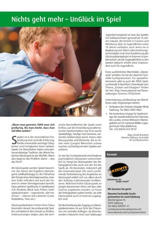 Nichts geht mehr – UnGlück im Spiel




                                                                                  Foto: ‚Akzente
                                                                                                   Jugendschutzgesetz ist zwar das Spielen
                                                                                                   mit Geldautomaten generell ab 16 Jah-
                                                                                                   ren erlaubt, der Eintritt in Casinos und
                                                                                                   Wettbüros aber ist Jugendlichen unter
                                                                                                   18 Jahren verboten, auch wenn sie in
                                                                                                   Begleitung von Eltern oder Erziehungs-
                                                                                                   berechtigten sind. Eine Ausdehnung der
                                                                                                   Glücksspielangebote im Internet ist pro-
                                                                                                   blematisch, da die Zugänglichkeit zu den
                                                                                                   Spielen dadurch erhöht wird, insbeson-
                                                                                                   dere auch für Jugendliche.

                                                                                                   Einen ausführlichen Elternfolder „Glücks-
                                                                                                   spiel“ erhalten Sie bei der akzente-Fach-
                                                                                                   stelle Suchtprävention. Für speziell In-
                                                                                                   teressierte gibt es auch die ARGE-Spiel-
                                                                                                   suchtstudie in Buchform. Downloads zum
                                                                                                   Thema „Zocken und Shoppen“ finden
                                                                                                   Sie hier: http://www.akzente.net/Veran-
                                                                                                   staltungen-Termine.1478.0.html

                                                                                                   Unterstützung und Beratung von Betrof-
                                                                                                   fenen oder Angehörigen bieten:
                                                                                                   ◦	 Ambulanz der Christian-Doppler-Klinik
                                                                                                   	 Salzburg, Tel: 0662-4483-4663
                                                                                                   ◦	   Die kostenlose Gruppe für Spielsüch-
                                                                                                   	    tige des Sozialmedizinischen Dienstes
                                                                                                   	    des Landes, immer Mittwoch Abend,
                                                                                                   	    geleitet von Dr. Gertraud Müller-Luger,
„Wenn man gewinnt, fühlt man sich           nische Beschaffenheit der Spiele einen
                                                                                                   	    gertraud-ml@cablelink.at,
großartig. Bis man merkt, dass man          Einfluss auf die Entwicklung problema-
                                                                                                   	    Tel: +43-(0)676-455 99 97
viel öfter verliert.“                       tischen Spielverhaltens hat: Eine rasche
                                            Spielabfolge, häufige Fast-Gewinne, ver-                                      Mag. Gerald Brandner


S
     pielen ist in der menschlichen Ent-    steckte Geldeinsätze durch Jetons oder                                  Akzente Salzburg, Fachstelle
     wicklung eine zentrale Erfahrung.      Bonuspunkte sind Elemente, die es im-                                          für Suchtprävention
     Kinder entwickeln wichtige Fähig-      mer mehr (jungen) Menschen schwer
keiten und Fertigkeiten beim Spielen.       machen, rechtzeitig mit dem Spielen auf-
Spiele mit Glücksfaktor haben eine jahr-    zuhören.
tausendelange Tradition, das älteste be-
kannte Glücksspiel ist das Würfeln. Wann    So wie das Suchtpotenzial verschiedener                 Kontakt
also beginnt das Problem damit – also       psychoaktiver Substanzen unterschied-
das Pech?                                   lich ist, hängt bei Glücksspielen das Ab-
                                            hängigkeitsrisiko auch von der Art des
Als Glücksspiele werden Spiele bezeich-     Spiels ab. Als besonders risikoreich gilt
net, bei denen das Ergebnis überwie-        das Automatenspiel. Die rasch zuneh-
gend zufallsabhängig ist, die Teilnahme     mende Verbreiterung des Angebotes an
den Einsatz eines Vermögenswertes, meis-    Glücksspiel erklärt sich vor allem durch
tens Geld, erfordert und auch der Ge-       den Aufstieg multinationaler Großkon-
winn in einem Vermögenswert besteht.        zerne. Während früher Glücksspiele an
Dazu gehören Spieltische in Spielbanken     einigen bestimmten Orten wie Bars oder
(z.B. Roulette, Black Jack, Poker), Geld-   Casinos angeboten wurden, ist heute                      Wir beraten Sie gern!
spielautomaten – sogenannte „slot ma-       die Verfügbarkeit zudem breiter, da viele                Akzente Fachstelle Sucht-
chines“ – ebenso wie Lotterien (Lotto,      Glücksspiele auch im Internet zugäng-                    prävention im Land Salzburg
Rubbellose, Toto, etc.).                    lich sind.                                               Glockengasse 4c
                                                                                                     5020 Salzburg
Glücksspielanbieter richten ihren Fokus     Die Beschränkung des Zugangs zu Glücks-                  Tel: 0662-849291-41
besonders darauf, das andauernde Spie-      spielautomaten ist aus Sicht der Präven-                 suchtpraevention@akzente.net
len und dadurch den Umsatz zu fördern.      tion ein zentrales Anliegen, da diese be-                www.akzente.net/suchtpraevention
Untersuchungen zeigen, dass die tech-       sonders risikoreich sind. Laut Salzburger
 