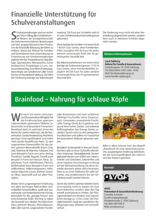 Finanzielle Unterstützung für
Schulveranstaltungen

S
      chulveranstaltungen sind ein wichti-      maximal 220 Euro pro SchülerIn und ist          Die Förderung muss nicht mit einer Ver-
      ger Teil im Alltag aller SchülerInnen –   an eine Familieneinkommensobergrenze            anstaltung abgerechnet werden, sondern
      sie fördern die Schulgemeinschaft,        gebunden.                                       kann auch in mehreren Schritten abge-
die zwischenmenschlichen Beziehungen                                                            rufen werden.
und den gruppendynamischen Prozess.             Diese beträgt bei Familien mit einem Kind
Um die finanzielle Belastung der Eltern zu      1.454,91 Euro (netto, ohne Familienbei-
mildern, bietet das Referat für Familien        hilfe) zuzüglich 447,66 Euro für jedes
und Generationen eine Unterstützung zur         weitere unversorgte Kind, das im ge-             Weitere Informationen
Finanzierung von Schulveranstaltungen           meinsamen Haushalt lebt.
jeglicher Art wie Theaterbesuche, Wander-
                                                                                                  Land Salzburg
tage, Sportwochen, Wienwochen, Schul-           Bei AlleinerzieherInnen mit einem Kind
                                                                                                  Referat für Familie & Generationen
landwochen, Projekttage u.v.a.m.. An-           beträgt die Einkommensgrenze 1.119,16
                                                                                                  Gstättengasse 10, 5020 Salzburg
spruchsberechtigt sind Eltern/Erziehungs-       Euro (netto, ohne Familienbeihilfe) zu-
                                                                                                  Tel: 0662-8042-5435 oder -5436
berechtigte von SchülerInnen aller Schul-       züglich 447,66 Euro für jedes weitere
                                                                                                  Mail: familie@salzburg.gv.at
formen im Bundesland Salzburg. Die Höhe         unversorgte Kind, das im gemeinsamen
                                                                                                  www.familie-salzburg.at
der Förderung beträgt pro Kalenderjahr          Haushalt lebt.




	 Brainfood – Nahrung für schlaue Köpfe

W
          ie kann ich meine Leistungs-          oder Kräutertees und stark verdünnte
          und Konzentrationsfähigkeit mit       100%ige Fruchtsäfte (ohne Zuckerzu-
          der Ernährung bzw. gewissen           satz). Limonaden, unverdünnte Frucht-
Lebensmitteln optimieren? Welche Le-            säfte, Energy Drinks & Co gehören auf-
bensmittel sind besondere Fitmacher?            grund ihres hohen Zucker- und teilweise
Brainfood steht im wahrsten Sinne des           Koffeingehaltes (bei Energy Drinks zu-
Wortes für „Gehirn-Nahrung“, die die Kon-       sätzlich Taurin) nicht zu den geeigneten
zentration, Gedächtnisleistung, Wachheit,       Durstlöschern und sollten nur manchmal
geistige Leistungsfähigkeit und vieles          bei besonderen Anlässen genossen wer-                                  Foto: Cornelie Schreder

mehr positiv beeinflussen kann. Zu den          den.
sogenannten Powerstoffen für das Ge-
                                                                                                Alles in allem könnte man den Begriff
hirn gehören Mineralstoffe (Eisen, Zink,        Bezüglich Zuckergehalt in diversen Durst-
                                                                                                „Brainfood“ als eine abwechslungsrei-
Jod), Vitamine (B-Vitamine, Folsäure), Fett     löschern gibt es neue Süßstoffe pflanzli-
                                                                                                che, ausgewogene Ernährung definieren,
(zum Beispiel in Form von Lachs, Hering,        chen Ursprungs: Steviolglykoside. Steviol-
                                                                                                die die Leistungsfähigkeit des Gehirns
Thunfisch, Forelle, Rapsöl), Eiweiß (zum        glykoside dienen zum Süßen von Lebens-
                                                                                                und des Körpers optimiert.
Beispiel in Form von Nüssen, Käse, So-          mitteln und Getränken, kalorienfrei und
jabohnen, Fisch, Haferflocken, Fleisch),        ohne negative Auswirkungen in Bezug
Kohlehydrate (zum Beispiel in Form von          auf die Kariesentwicklung. Da diese Ge-
Vollkornbrot, Vollkornteigwaren, Hafer,         tränke dennoch relativ süß schmecken,            Kontakt
Gerste, Naturreis, Linsen, Bohnen, Gemü-        führt es zu einer Präferenz für süße Ge-
se, Obst), Sauerstoff und vor allem Flüs-       tränke, was problematisch bei der Ge-
sigkeit.                                        tränkeauswahl werden könnte.

Neben einer ausgewogenen Ernährung,             Damit das Gehirn optimal arbeiten kann,
mit allen wichtigen Nährstoffen (ein-           ist es wichtig, nicht zu warten, bis man
schließlich Schutzstoffen), spielt eine aus-    Durst bekommt, sondern über den Tag              AVOS
reichende und bedarfsdeckende Flüssig-          verteilt ausreichend zu trinken. Der Flüs-       Prävention & Gesundheitsförderung
keitszufuhr für die „geistige Fitness“ eine     sigkeitsbedarf von Kindern und Jugend-           Cornelia Schreder
entscheidende Rolle. Wichtig ist dabei          lichen beträgt ca. 1,5 bis 2 Liter. Der Flüs-    Ernährungspädagogin
die Auswahl von idealen Durstlöschern.          sigkeitsbedarf steigt bei sportlichen Be-        Elisabethstraße 2, 5020 Salzburg
Dazu gehören Wasser, Mineralwasser,             tätigungen bzw. Arbeiten mit Schweiß-            Tel: 0662-887588-0
kalte oder warme, ungezuckerte Früchte-         verlust.                                         Mail: avos@avos.at
 