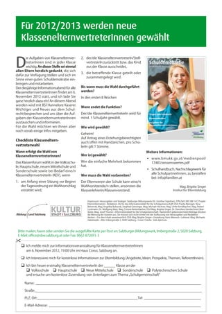 Für 2012/2013 werden neue
	 KlassenelternvertreterInnen gewählt

D
       ie Aufgaben von Klassenelternver-      2.	 der/die KlassenelternvertreterIn/Stell-
       treterInnen sind in jeder Klasse       	 vertreterIn zurücktritt bzw. das Kind
       wichtig. An dieser Stelle sei einmal   	 aus der Klasse ausscheidet,
allen Eltern herzlich gedankt, die sich
                                              3.	 die betreffende Klasse geteilt oder
dafür zur Verfügung stellen und sich im
                                              	 zusammengelegt wird.
Sinne einer guten Schuldemokratie ein-
bringen und mitarbeiten.
Der diesjährige Informationsabend für alle    Bis wann muss die Wahl durchgeführt
KlassenelternvertreterInnen findet am 6.      werden?
November 2012 statt, und ich lade Sie         In den ersten 8 Wochen
ganz herzlich dazu ein! An diesem Abend
werden wird mit BSI Hannelore Kaserer
                                              Wann endet die Funktion?
Wichtiges und Neues aus dem Schul-
recht besprechen und uns über die Auf-        Der/die KlassenelternvertreterIn wird für
gaben der KlassenelternvertreterInnen         mind. 1 Schuljahr gewählt.
austauschen und informieren.
Für die Wahl möchten wir Ihnen aber           Wie wird gewählt?
noch vorab einige Infos mitgeben.
                                              Geheim!
                                              Auf Antrag eines Erziehungsberechtigten
Checkliste Klasseneltern-                     auch offen mit Handzeichen, pro Schü-
vertreterwahl                                 lerIn gilt 1 Stimme.
Wann erfolgt die Wahl von                                                                                   Weitere Informationen:
KlassenelternvertreterInnen?                  Wer ist gewählt?
                                                                                                            ◦	 www.bmukk.gv.at/medienpool/
Das Klassenforum wählt in der Volksschu-      Wer die einfache Mehrheit bekommen                            	 17483/wissenswertes.pdf
le, Hauptschule, neuen Mittelschule und       hat.
                                                                                                            ◦	 Schulhandbuch, Nachschlagewerk für
Sonderschule sowie bei Bedarf eine/n
                                                                                                            	 alle SchulpartnerInnen, zu bestellen
KlassenelternvertreterIn (KEV), wenn          Wer muss die Wahl vorbereiten?
                                                                                                            	 bei: info@familien.at
1.	 am Anfang einer Sitzung vor Beginn        Der Elternverein der Schule kann eine/n
	 der Tagesordnung ein Wahlvorschlag          Wahlvorsitzende/n stellen, ansonsten die                                                        Mag. Brigitte Singer
	 erstattet wird,                             Klassenlehrerin/Klassenvorstand.                                                          Institut für Elternbildung


                                                  Impressum: Herausgeber und Verleger: Salzburger Bildungswerk (Dr. Günther Signitzer), ZVR-Zahl 200 288 147, Projekt
                                                  Elterninformation • Redaktion: AG für das Informationsblatt für die Schulgemeinschaft: DSA Frieda Aberzger, Nina
                                                  Behrendt, Mag. Angelika Bukovski, Siegfried Gierzinger, Mag. Michael Höckner, Mag. Ulrike Kendlbacher, Mag. Robert
                                                  Luckmann, Dr. Wolfgang Mayr, Mag. Corona Rettenbacher, DSA Mag. Brigitte Singer, Dr. Dorothea Steinlechner-Ober-
                                                  läuter, Mag. Josef Thurner • Informationsblatt für die Schulgemeinschaft • Namentlich gekennzeichnete Beiträge drücken
                                                  die Meinung der Autoren aus. Sie müssen sich nicht immer mit der Auffassung von Herausgeber und Redaktion
                                                  decken. • Für den Inhalt verantwortlich: DSA Mag. Brigitte Singer • Gestaltung: Karin Maresch • Lektorat: Mag. Michaela
                                                  Habetseder • Alle: Imbergstraße 2, 5020 Salzburg • Cover: Fotolia - kids.4pictures




 Bitte mailen, faxen oder senden Sie die ausgefüllte Karte per Post an: Salzburger Bildungswerk, Imbergstraße 2, 5020 Salzburg,
 E-Mail: office@sbw.salzburg.at oder Fax: 0662-872691-3

    	 melde mich zur Informationsveranstaltung für KlassenelternvertreterInnen
      Ich
    	 am 6. November 2012, 19.00 Uhr im Haus Corso, Salzburg an.

    	 interessiere mich für kostenlose Informationen zur Elternbildung (Angebote, Ideen, Prospekte, Themen, ReferentInnen).
     Ich

    	 Ich bin heuer erstmalig KlassenelternvertreterIn der ______ Klasse an der
    	  Volksschule  Hauptschule  Neue Mittelschule  Sonderschule  Polytechnischen Schule
    	   und ersuche um kostenlose Zusendung von Unterlagen zum Thema „Schulgemeinschaft“

        Name:_ _______________________________________________________________________________________

        Straße:________________________________________________________________________________________

        PLZ, Ort:_____________________________________________________Tel:_______________________________

        E-Mail-Adresse:_ ________________________________________________________________________________
 