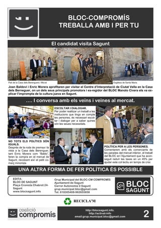 BLOC-COMPROMÍS
                                              TREBALLA AMB I PER TU

                                          El candidat visita Sagunt




Pati de la Casa dels Berenguers i Micvé                                                   Esglèsia de Santa Maria.

Joan Baldoví i Enric Morera aprofitaren per visitar el Centre d’Interpretació de Ciutat Vella en la Casa
dels Berneguer, on un dels seus principals promotors i ex-regidor del BLOC Manolo Civera els va ex-
plicar l’imprompta de la cultura jueva en Sagunt.

                 …. I conversa amb els veïns i veïnes al mercat.
                                           ESCOLTAR I DIALOGAR.
                                           Per poder realitzar un treball a les
                                           institucions que tinga en compte
                                           les persones, és necessari escol-
                                           tar i dialogar per a saber quines
                                           són les seues necessitats.




NO TOTS ELS POLÍTICS SÓN
IGUALS.
Després de la roda de premsa i la                                                 POLÍTICA PER A LES PERSONES.
vista a la Casa dels Berenguer,                                                   Comentarem amb els comerciants de
tant Enric Morera com “Baldo”,                                                    les parades del mercat interior, el treball
feren la compra en el mercat de                                                   del BLOC en l’Ajuntament que ha acon-
Sagunt, recolzant així el petit co-                                               seguit reduïr les taxes en un 45% per
merç minorista.                                                                   ajudar este col·lectiu en temps de crisi.

          UNA ALTRA FORMA DE FER POLÍTICA ÉS POSSIBLE
    EDITA:                                 Grup Municipal del BLOC-CM COMPROMÍS
    BLOC DE SAGUNT                         Ajuntament de Sagunt
    Plaça Cronista Chabret 24-             Carrer Autonomia 2-Sagunt
    Sagunt                                 grup.municipal.bloc@gmail.com
    www.blocsagunt.info                    Tel. 618305408-962655858


                                                           RECICLA’M

                                                                    http://blocsagunt.info.
                                                                       http://activat-info
                                                            email:grup.municipal.bloc@gmail.com                      2
 