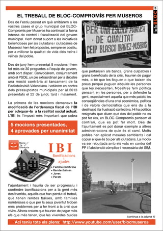 3

EL TREBALL DE BLOC-COMPROMÍS PER MUSEROS
Des de l’estiu passat en què arribàrem a les
vostres cases el grup municipal del BLOCCompromís per Museros ha continuat la faena
intensa de control i fiscalització del govern
municipal. Hem donat suport a les iniciatives
beneficioses per als ciutadans i ciutadanes de
Museros i hem fet propostes, sempre en positiu,
per a millorar la qualitat de vida dels veïns i
veïnes del poble.
Des de juny hem presentat 5 mocions i hem
fet més de 30 preguntes a l’equip de govern,
amb sort dispar. Convocàrem, conjuntament
amb el PSOE, un ple extraordinari per a debatre
una moció contrària al tancament de la
Radiotelevisió Valenciana i votàrem en contra
dels pressupostos municipals per al 2013
presentats el 22 de juliol, tard i malament.
La primera de les mocions demanava la
modificació de l’ordenança fiscal de l’IBI
per adequar-la a la realitat social actual.
L’IBI és l’impost més important que cobra

5 mocions presentades,
4 aprovades per unanimitat
Marca
la
Diferència

IBI

que pertanyen als bancs, grans culpables i
grans beneficiats de la crisi, haurien de pagar
més, o bé que les lloguen o que baixen els
preus perquè puguen adquirir-les persones
que les necessiten. Nosaltres fem política
pensant en les persones, per a defendre la
gent, especialment aquella que més pateix les
conseqüències d’una crisi econòmica, política
i de valors democràtics que ens du a la
desil·lusió i la frustració col·lectiva. Hi ha polítics
resignats que diuen que des del poble no es
pot fer res, en BLOC-Compromís pensem el
contrari, que es pot fer molt. Des de
l’ajuntament es pot donar exemple a altres
administracions de quin és el camí. Molts
pobles han aplicat mesures semblants i cal
copiar el que és bo per als ciutadans. La moció
va ser rebutjada amb els vots en contra del
PP i l’abstenció còmplice i necessària del SIM.

Bonificacions
i
ajudes

• Família nombrosa
• Rendes baixes
• Joves
• Parats

l’ajuntament i hauria de ser progressiu i
contindre bonificacions per a la gent més
desfavorida, aquells que han perdut el treball,
que tenen rendes baixes, amb famílies
nombroses o que per la seua joventut troben
més problemes per a fer front a la crisi que
vivim. Alhora creiem que haurien de pagar més
els que més tenen, que les vivendes buides

(continua a la pàgina 4)

Ací teniu tots els plens: http://www.youtube.com/user/blocmuseros

 