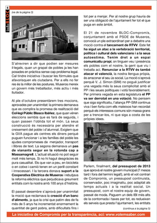 4
(ve de la pàgina 3)

tot per a menjar. Per al nostre grup hauria de
ser una obligació de l’ajuntament fer tot el que
puga en este àmbit.

S’atreviren a dir que podien ser mesures
il·legals, quan un grapat de pobles ja les han
posades en pràctica sense cap problema legal.
Cal tindre iniciativa i buscar les fórmules que
afavorisquen els ciutadans. Per a ells no fer
res és la millor de les postures. Museros mereix
un govern més treballador, més actiu i més
lluitador.
Al ple d’octubre presentàrem tres mocions,
aprovades per unanimitat: la primera demanava
que es complira la promesa de realització del
Col·legi Públic Blasco Ibáñez, que quan vénen
eleccions sembla que es farà de seguida, i
quan passen l’oblida tot el món. La seua
construcció és necessària per atendre el
creixement del poble i d’alumnat. Exigíem que
la GVA pague als centres els diners perquè
puguen funcionar i a les famílies del poble les
ajudes compromeses de menjador, transport
i llibres de text. La segona demanava un pas
de vianants segur en la rotonda cap a
Massamagrell. L’actual situació no pot seguir
molt més temps. Si no hi hagut desgràcies és
pura casualitat. Els que van a peu, en bicicleta
o en cotxe i camió tenen en un perill constant
i innecessari. I la tercera donava suport a la
Cooperativa Elèctrica de Museros i rebutjava
la reforma elèctrica que perjudicava greument
entitats com la nostra amb 100 anys d’història.
El passat desembre s’aprovà per unanimitat
la moció que reclamava la creació d’un banc
d’aliments, ja que la crisi que patim des de fa
més de 5 anys ha incrementat enormement la
quantitat de gent pobra, amb dificultats fins i

El 21 de novembre BLOC-Compromís,
conjuntament amb el PSOE de Museros,
convocà un ple extraordinari per a debatre una
moció contra el tancament de RTVV. Este fet
ha sigut un atac a la vertebració territorial,
política i cultural dels valencians i a la seua
autoestima. Tenim dret a un espai
comunicatiu propi, on tinguen veu i presència
els pobles com el nostre, la gent que viu i
treballa ací. Renunciar a la RTVV és també
atacar el valencià, la nostra llengua pròpia,
és arraconar el seu ús social. La moció s'aprovà
perquè V. J. Simon (SIM) no pogué justificar
una vegada més la seua complicitat amb el
PP i les seues polítiques i votà favorablement.
Per primera vegada en esta legislatura el PP
va ser derrotat en una votació. No pensem
que siga significatiu, l’aliança PP-SIM continua
viva i ben forta com ells mateixos han recordat
perquè els interessos comuns són massa grans
per a trencar-los, ni que siga a costa de les
pròpies idees.

Parlem, finalment, del pressupost de 2013
que aprovà el nostre govern municipal (7 mesos
tard i fora del termini legal!), amb el vot contrari
de Compromís, un pressupost continuista,
conservador, poc imaginatiu, poc adaptat als
temps actuals i a la realitat social. Un
pressupost, com el nostre equip de govern,
passat de moda. Paguem un dels IBI més alts
de la contornada i taxes per tot, es redueixen
els serveis que presta l’ajuntament, les entitats
(continua a la pàgina 5)

La iniciativa de Compromís per la transparència, ací: www.volemsaber.com

 