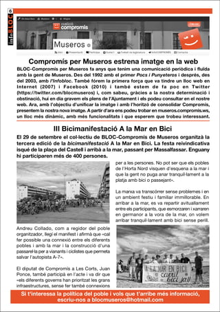 6

Compromís per Museros estrena imatge en la web
BLOC-Compromís per Museros fa anys que tenim una comunicació periòdica i fluïda
amb la gent de Museros. Des del 1992 amb el primer Pocs i Punyeteros i després, des
del 2003, amb l’Infobloc. També fórem la primera força que va tindre un lloc web en
Internet (2007) i Facebook (2010) i també estem de fa poc en Twitter
(https://twitter.com/blocmuseros) i, com sabeu, gràcies a la nostra determinació i
obstinació, hui en dia gravem els plens de l’Ajuntament i els podeu consultar en el nostre
web. Ara, amb l’objectiu d’unificar la imatge i amb l’horitzó de consolidar Compromís,
presentem la nostra nova imatge. A partir d’ara ens podeu trobar en museros.compromis.ws,
un lloc més dinàmic, amb més funcionalitats i que esperem que trobeu interessant.

III Bicimanifestació A la Mar en Bici
El 29 de setembre el col·lectiu de BLOC-Compromís de Museros organitzà la
tercera edició de la bicimanifestació A la Mar en Bici. La festa reivindicativa
isqué de la plaça del Castell i arribà a la mar, passant per Massalfassar. Enguany
hi participaren més de 400 persones.
per a les persones. No pot ser que els pobles
de l'Horta Nord visquen d'esquena a la mar i
que la gent no puga anar tranquil·lament a la
platja amb bici o passejant».
La marxa va transcórrer sense problemes i en
un ambient festiu i familiar immillorable. En
arribar a la mar, es va repartir avituallament
entre els participants, que esmorzaren i xarraren
en germanor a la vora de la mar, on volem
arribar tranquil·lament amb bici sense perill.
Andreu Collado, com a regidor del poble
organitzador, llegí el manifest i afirmà que «cal
fer possible una connexió entre els diferents
pobles i amb la mar i la construcció d'una
passarel·la per a vianants i ciclistes que permeta
salvar l'autopista A-7».
El diputat de Compromís a Les Corts, Juan
Ponce, també participà en l'acte i va dir que
«els diferents governs han prioritzat les grans
infraestructures, sense fer també connexions

Si t'interessa la política del poble i vols que t’arribe més informació,
escriu-nos a blocmuseros@hotmail.com

 