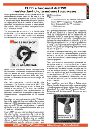 7

El PP i el tancament de RTVV:
moniatos, borinots, tarambanes i acabacases…
Diuen que molts càrrecs públics del PP estan en
contra del tancament de RTVV. És més, n'hi ha
que es mostra avergonyit de com ha portat el
Consell l'assumpte. Molts creuen que la decisió
fou improvisada o que és un error. A pesar d'això,
quasi tots han alçat la mà per a dir sí al tancament
i fer costat a Fabra quan els ha tocat pronunciarse, a Museros també.
Tal submissió és impropia d'una democràcia
avançada i pròpia de mediocres mercenaris
indignes, acrítics i de conviccions ètiques
mal·leables directament proporcionals al jornal

polític cobrat o els favors rebuts. Que algú obre
de tal manera contra la seua consciència i la seua
voluntat, sense res a dir, sense cap explicació,
mereix la reprovació ciutadana. Però això, clar,
només pot manifestar-se cada quatre anys en
una urna.
Cap dels arguments construïts per la colla
d'assessors de Presidència se sosté. El 97,5%
dels més de 1.300 milions d'euros de deute que
arribà a acumular RTVV són imputables
íntegrament a la gestió dels ineptes directius de
la cadena nomenats a dit per polítics encara més
impresentables i irresponsables del PP des del
1995.
Han sigut els successius governs del PP els qui
han unflat la plantilla fins quasi triplicar-la i aplegar
als vora 1.800 treballadors que arribà a tindre, ja
que usaren RTVV com a agència de col·locació
de familiars, amics, coneguts i saludats. Mira que
s’ha de ser destarifats!
Foren el PP i els seus esbirros els qui manipularen
els informatius i degradaren la resta de la
programació, els qui saquejaren la cadena, els
qui la portaren fins al ridícul en tots els nivells i
els qui ni saberen ni volgueren solucionar cap
dels problemes que ells mateixos crearen i que

#SíaRTVV #RTVVnoestanca

ara, «per responsabilitat» tenen la poca vergonya
de dir, han conduït a la decisió de tancar-la.
I tots els càrrecs públics del PP saben això. Ho
saben i ho obvien, si no és que ho amaguen. Que
una sentència del TSJ sobre l'ERO provocada
per ells mateixos els facilite la coartada que «no
hem tingut més remei» és un insult que fa bullir
la sang. Que puguen abusar del poder que tenen
és una cosa, però que ens prenguen per imbècils,
no, això sí que no.
No és fàcil mossegar-se la llengua o picar-se les
mans per a no dir o no escriure segons què quan
es tracta de valorar una decisió com la que ha
pres A. Fabra amb la complicitat vergonyosa dels
diputats populars.
Com que en estos moments ja qualsevol pot
sentir-se insultat, com a mínim en la seua
intel·ligència, per la ineptitud dels dirigents que
ens governen i les decisions que han pres, sembla
que, en justa reciprocitat, també qualsevol pot
sentir-se legitimat per a dir-los alguna cosa als
qui estan enterrant RTVV, la que hauria d’haver
sigut pública, en valencià i de qualitat, encara
que no deixaren mai que s’acostara mínimament
a tals objectius.
Com qualificar, per tant, Alberto Fabra, José
Ciscar i la colla de panxaagraïts, pegacabotades
i còmplices necessaris que els han rigut la gràcia?
Moniatos? Borinots? Socs? Tararots? Faves?
Tarambanes? Acabacases? Poseu-ne més
vosaltres...

#eleccionsja #Fabradimissió

 