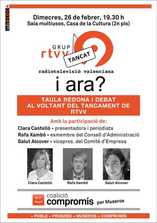 8

Dimecres, 26 de febrer, 19.30 h

Sala multiusos, Casa de la Cultura (2n pis)

GRUP

rtvv

radiotelevisió valenciana

i ara?

TAULA REDONA I DEBAT
AL VOLTANT DEL TANCAMENT DE
RTVV
Amb la participació de:
Clara Castelló • presentadora i periodista
Rafa Xambó • exmembre del Consell d’Administració
Salut Alcover • vicepres. del Comité d’Empresa

Clara Castelló

Rafa Xambó

Salut Alcover

+ POBLE + PROGRÉS + MUSEROS + COMPROMÍS

 