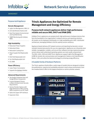Network Service Appliances
DATASHEET



Purpose-built Appliance                   Trinzic Appliances Are Optimized for Remote
Remote Management                         Management and Energy Efficiency
•	 Lights Out Management, IPMI 2.0
•	 Unit Identification Button/LED         Purpose-built network appliances deliver high-performance
•	 Real-Time System Environmental         reliable and secure DNS, DHCP and IPAM (DDI)
   and Fault Monitoring
                                          Infoblox Trinzic appliances are purpose-built, high-performance hardware devices that
•	 SNMP Monitoring with lnfoblox
   MIBS                                   form the foundation of an organization’s network services and reporting solutions.
                                          All models can be deployed individually or in high-availability pairs (HA) / distributed
                                          architecture, leveraging Infoblox’s Grid for optimal service resiliency.
High Availability
•	 Redundant Power Supplies               Appliance-based delivery of IP network services and reporting has become a recom-
•	 Redundant Disks                        mended industry best practice for any size organization. Appliances are inherently more
•	 Redundant Cooling Fans                 reliable, manageable, scalable, and secure than software running on general-purpose
•	 Power Supply Field Replaceable
                                          servers whose well-understood operating systems are more easily compromised.
   Unit                                   The 800, 1400, 2200 and 4000 Trinzic Appliances support Lights Out Management
•	 Disk Field Replaceable Unit
                                          (LOM) for remote site communication and management, feature a Unit Identification
                                          Button / LED, and utilize the latest technology for achieving energy efficiency.
•	 Fan Field Replaceable Unit
•	 ECC RAM                                A Scalable Family of Hardware Platforms

Power Efficiency                          The Trinzic appliance family offers a wide range of models that are designed to deliver
•	 Lower Power Consumption                the performance, capacity and availability required in each unique environment, from
                                          the smallest branch office to the largest enterprise or service provider network.
•	 Supports the GoGreen Initiative


Advanced Requirements
•	 Top Quality, Enterprise-Class and
   Energy Efficient Components
•	 Custom-Designed Chassis
   to Meet US Government Security
   Requirements
•	 Service Provider Options with
   High-Performance DNS Caching,
   NEBS Compliance and DC Power
•	 Optical & Copper SFP Interfaces
•	 Expansion Slots




©2012 Infoblox Inc. All Rights Reserved. Infoblox-datasheet-trinzic-hardware-800-1400-2200-4010-March2012                       1
 
