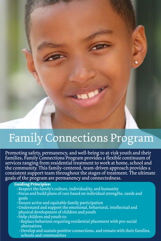 Family Connections Program
Promoting safety, permanency, and well-being to at-risk youth and their
families, Family Connections Program provides a ﬂexible continuum of
services ranging from residential treatment to work at home, school and
the community. This family-centered, team-driven approach provides a
consistent support team throughout the stages of treatment. The ultimate
goals of the program are permanency and connectedness.
    Guiding Principles:
     • Respect the family’s culture, individuality, and humanity
     • Focus and build plans of care based on individual strengths, needs and
       goals
     • Ensure active and equitable family participation
     • Understand and support the emotional, behavioral, intellectual and
       physical development of children and youth
     • Help children and youth to:
       • Replace behaviors requiring residential placement with pro-social
         alternatives
       • Develop and sustain positive connections, and remain with their families,
         schools and communities
 