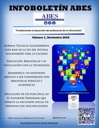 INFOBOLETÍN ABES
“Fortaleciendo el desarrollo del profesional de la información”
Número 1, Noviembre 2015
ABES, Asociación de Bibliotecarios de El Salvador @ABESelsalvador
http://bibliotecarios-de-el-salvador.webnode.es/
abeselsalvador@gmail.com
abesinfoboletin@gmail.com
 