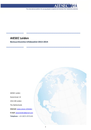   



 
 
 
 
 
 
 
 
 
 
 
 
 
 
 

AIESEC Leiden 
Bestuursfuncties Infobooklet 2013‐2014 
 
 
 
 
 
 
 
 
 
 
 
 
 
 
 




 
 
  
AIESEC Leiden 
 
Kaiserstraat  13 
 
2311 GN Leiden 
 
The Netherlands 
 
Internet:   ww.aiesec.nl/leiden 
           w
 
E‐mail:   iesecleiden@gmail.com 
        a
 
Telephone  : +31 (0)71‐2571143 
 
 
                                           


                                   1
 