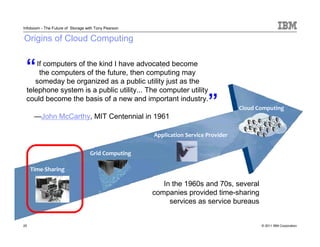 Infoboom - The Future of Storage with Tony Pearson

Origins of Cloud Computing


 “   If computers of the kind I have advocated become
      the computers of the future, then computing may
    someday be organized as a public utility just as the
 telephone system is a public utility... The computer utility
 could become the basis of a new and important industry.
                                                                         „
                                                                                    Cloud Computing
      —John McCarthy, MIT Centennial in 1961

                                                     Application Service Provider


                                   Grid Computing

     Time-Sharing

                                                        In the 1960s and 70s, several
                                                     companies provided time-sharing
                                                          services as service bureaus


25                                                                                         © 2011 IBM Corporation
 