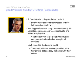 Infoboom - The Future of Storage with Tony Pearson


Cloud Prediction from Sun CTO Greg Papadopoulos



                                             A "neutron star collapse of data centers"
                                                –It won't make sense for businesses to build
                                                 their own data centers.
                                             Hosting providers will bring "brutal efficiency" for
                                             utilization, power, security, service levels, and
                                             idea-to-deploy time.
                                                –A half dozen very large cloud infrastructure
                                                 providers and a hundred or so regional
                                                 providers
                                             Look more like the banking world
                                                –Customers will trust service providers with
                                                 their private data as they do banks with their
                                                 money.
33                                                                                        © 2011 IBM Corporation
 